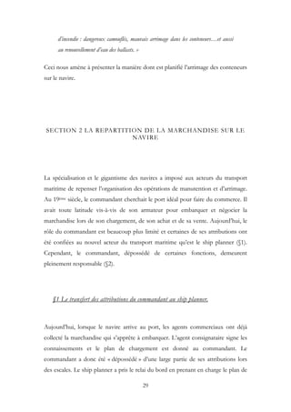 d’incendie : dangereux camouflés, mauvais arrimage dans les conteneurs…et aussi
au renouvellement d’eau des ballasts. »
Ceci nous amène à présenter la manière dont est planifié l’arrimage des conteneurs
sur le navire.
SECTION 2 LA REPARTITION DE LA MARCHANDISE SUR LE
NAVIRE
La spécialisation et le gigantisme des navires a imposé aux acteurs du transport
maritime de repenser l’organisation des opérations de manutention et d’arrimage.
Au 19ème siècle, le commandant cherchait le port idéal pour faire du commerce. Il
avait toute latitude vis-à-vis de son armateur pour embarquer et négocier la
marchandise lors de son chargement, de son achat et de sa vente. Aujourd’hui, le
rôle du commandant est beaucoup plus limité et certaines de ses attributions ont
été confiées au nouvel acteur du transport maritime qu’est le ship planner (§1).
Cependant, le commandant, dépossédé de certaines fonctions, demeurent
pleinement responsable (§2).
§1 Le transfert des attributions du commandant au ship planner.
Aujourd’hui, lorsque le navire arrive au port, les agents commerciaux ont déjà
collecté la marchandise qui s’apprête à embarquer. L’agent consignataire signe les
connaissements et le plan de chargement est donné au commandant. Le
commandant a donc été « dépossédé » d’une large partie de ses attributions lors
des escales. Le ship planner a pris le relai du bord en prenant en charge le plan de
29
 