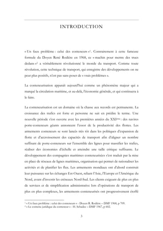 INTRODUCTION
« Un faux problème : celui des conteneurs »1. Contrairement à cette fameuse
formule du Doyen René Rodière en 1968, ce « machin pour mettre des trucs
dedans »2 a véritablement révolutionné le monde du transport. Comme toute
révolution, cette technique de transport, qui enregistre des développements on ne
peut plus positifs, n’est pas sans poser de « vrais problèmes ».
La conteneurisation apparaît aujourd’hui comme un phénomène majeur qui a
marqué la circulation maritime, et au-delà, l’économie générale, et qui continuera à
le faire.
La conteneurisation est un domaine où la chasse aux records est permanente. La
croissance des trafics est forte et personne ne sait en prédire le terme. Une
nouvelle période s’est ouverte avec les premières années du XXIème : des navires
porte-conteneurs géants annoncent l’essor de la productivité des flottes. Les
armements conteneurs se sont lancés très tôt dans les politiques d’expansion de
flotte et d’accroissement des capacités de transport afin d’aligner un nombre
suffisant de porte-conteneurs sur l’ensemble des lignes pour massifier les trafics,
réaliser des économies d’échelle et atteindre une taille critique suffisante. Le
développement des compagnies maritimes conteneurisées s’est traduit par la mise
en place de réseaux de lignes maritimes, organisation qui permet de rationaliser les
activités et de planifier les flux. Les armements mondiaux ont d’abord construit
leur puissance sur les échanges Est-Ouest, reliant l’Asie, l’Europe et l’Amérique du
Nord, avant d’investir les créneaux Nord-Sud. Les clients exigeant de plus en plus
de services et de simplification administrative lors d’opérations de transport de
plus en plus complexes, les armements conteneurisés ont progressivement étoffé
1 « Un faux problème : celui des conteneurs » - Doyen R. Rodière – DMF 1968, p 709.
2 « Le contenu juridique du conteneur » - H. Schadee – DMF 1967, p 602.
3
 