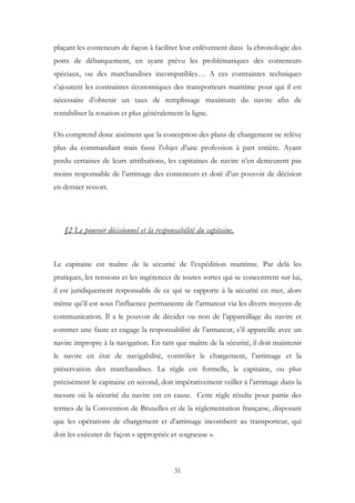 plaçant les conteneurs de façon à faciliter leur enlèvement dans la chronologie des
ports de débarquement, en ayant prévu les problématiques des conteneurs
spéciaux, ou des marchandises incompatibles… A ces contraintes techniques
s’ajoutent les contraintes économiques des transporteurs maritime pour qui il est
nécessaire d’obtenir un taux de remplissage maximum du navire afin de
rentabiliser la rotation et plus généralement la ligne.
On comprend donc aisément que la conception des plans de chargement ne relève
plus du commandant mais fasse l’objet d’une profession à part entière. Ayant
perdu certaines de leurs attributions, les capitaines de navire n’en demeurent pas
moins responsable de l’arrimage des conteneurs et doté d’un pouvoir de décision
en dernier ressort.
§2 Le pouvoir décisionnel et la responsabilité du capitaine.
Le capitaine est maître de la sécurité de l’expédition maritime. Par delà les
pratiques, les tensions et les ingérences de toutes sortes qui se concentrent sur lui,
il est juridiquement responsable de ce qui se rapporte à la sécurité en mer, alors
même qu’il est sous l’influence permanente de l’armateur via les divers moyens de
communication. Il a le pouvoir de décider ou non de l’appareillage du navire et
commet une faute et engage la responsabilité de l’armateur, s’il appareille avec un
navire impropre à la navigation. En tant que maître de la sécurité, il doit maintenir
le navire en état de navigabilité, contrôler le chargement, l’arrimage et la
préservation des marchandises. La règle est formelle, le capitaine, ou plus
précisément le capitaine en second, doit impérativement veiller à l’arrimage dans la
mesure où la sécurité du navire est en cause. Cette règle résulte pour partie des
termes de la Convention de Bruxelles et de la réglementation française, disposant
que les opérations de chargement et d’arrimage incombent au transporteur, qui
doit les exécuter de façon « appropriée et soigneuse ».
31
 
