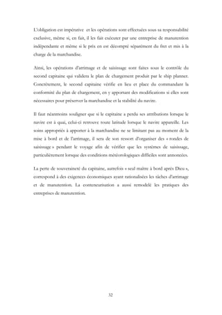 L’obligation est impérative et les opérations sont effectuées sous sa responsabilité
exclusive, même si, en fait, il les fait exécuter par une entreprise de manutention
indépendante et même si le prix en est décompté séparément du fret et mis à la
charge de la marchandise.
Ainsi, les opérations d’arrimage et de saisissage sont faites sous le contrôle du
second capitaine qui validera le plan de chargement produit par le ship planner.
Concrètement, le second capitaine vérifie en lieu et place du commandant la
conformité du plan de chargement, en y apportant des modifications si elles sont
nécessaires pour préserver la marchandise et la stabilité du navire.
Il faut néanmoins souligner que si le capitaine a perdu ses attributions lorsque le
navire est à quai, celui-ci retrouve toute latitude lorsque le navire appareille. Les
soins appropriés à apporter à la marchandise ne se limitant pas au moment de la
mise à bord et de l’arrimage, il sera de son ressort d’organiser des « rondes de
saisissage » pendant le voyage afin de vérifier que les systèmes de saisissage,
particulièrement lorsque des conditions météorologiques difficiles sont annoncées.
La perte de souveraineté du capitaine, autrefois « seul maître à bord après Dieu »,
correspond à des exigences économiques ayant rationalisées les tâches d’arrimage
et de manutention. La conteneurisation a aussi remodelé les pratiques des
entreprises de manutention.
32
 