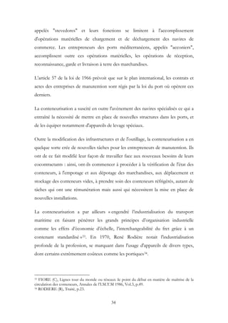 appelés "stevedores" et leurs fonctions se limitent à l'accomplissement
d'opérations matérielles de chargement et de déchargement des navires de
commerce. Les entrepreneurs des ports méditerranéens, appelés "acconiers",
accomplissent outre ces opérations matérielles, les opérations de réception,
reconnaissance, garde et livraison à terre des marchandises.
L’article 57 de la loi de 1966 prévoit que sur le plan international, les contrats et
actes des entreprises de manutention sont régis par la loi du port où opèrent ces
derniers.
La conteneurisation a suscité en outre l'avènement des navires spécialisés ce qui a
entraîné la nécessité de mettre en place de nouvelles structures dans les ports, et
de les équiper notamment d'appareils de levage spéciaux.
Outre la modification des infrastructures et de l'outillage, la conteneurisation a en
quelque sorte crée de nouvelles tâches pour les entrepreneurs de manutention. Ils
ont de ce fait modifié leur façon de travailler face aux nouveaux besoins de leurs
cocontractants : ainsi, ont-ils commencer à procéder à la vérification de l'état des
conteneurs, à l'empotage et aux dépotage des marchandises, aux déplacement et
stockage des conteneurs vides, à prendre soin des conteneurs réfrigérés, autant de
tâches qui ont une rémunération mais aussi qui nécessitent la mise en place de
nouvelles installations.
La conteneurisation a par ailleurs « engendré l’industrialisation du transport
maritime en faisant pénétrer les grands principes d’organisation industrielle
comme les effets d’économie d’échelle, l’interchangeabilité du fret grâce à un
contenant standardisé »33. En 1970, René Rodière notait l'industrialisation
profonde de la profession, se marquant dans l'usage d'appareils de divers types,
dont certains extrêmement coûteux comme les portiques34.
33 FIORE (C), Lignes tour du monde ou réseaux :le point du débat en matière de maîtrise de la
circulation des conteneurs, Annales de l’I.M.T.M 1986, Vol.3, p.49.
34 RODIERE (R), Traité, p.23.
34
 