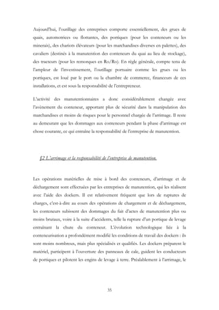Aujourd’hui, l’outillage des entreprises comporte essentiellement, des grues de
quais, automotrices ou flottantes, des portiques (pour les conteneurs ou les
minerais), des chariots élévateurs (pour les marchandises diverses en palettes), des
cavaliers (destinés à la manutention des conteneurs du quai au lieu de stockage),
des tracteurs (pour les remorques en Ro/Ro). En règle générale, compte tenu de
l’ampleur de l’investissement, l’outillage portuaire comme les grues ou les
portiques, est loué par le port ou la chambre de commerce, financeurs de ces
installations, et est sous la responsabilité de l’entrepreneur.
L’activité des manutentionnaires a donc considérablement changée avec
l’avènement du conteneur, apportant plus de sécurité dans la manipulation des
marchandises et moins de risques pour le personnel chargée de l’arrimage. Il reste
au demeurant que les dommages aux conteneurs pendant la phase d’arrimage est
chose courante, ce qui entraîne la responsabilité de l’entreprise de manutention.
§2 L’arrimage et la responsabilité de l’entreprise de manutention.
Les opérations matérielles de mise à bord des conteneurs, d’arrimage et de
déchargement sont effectuées par les entreprises de manutention, qui les réalisent
avec l’aide des dockers. Il est relativement fréquent que lors de ruptures de
charges, c’est-à-dire au cours des opérations de chargement et de déchargement,
les conteneurs subissent des dommages du fait d’actes de manutention plus ou
moins brutaux, voire à la suite d’accidents, telle la rupture d’un portique de levage
entraînant la chute du conteneur. L’évolution technologique liée à la
conteneurisation a profondément modifié les conditions de travail des dockers : ils
sont moins nombreux, mais plus spécialisés et qualifiés. Les dockers préparent le
matériel, participent à l’ouverture des panneaux de cale, guident les conducteurs
de portiques et pilotent les engins de levage à terre. Préalablement à l’arrimage, le
35
 