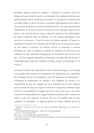 portiqueur (grutier) connecte le spreader35 à l’aplomb du conteneur afin de le
déplacer du quai à bord du navire ou inversement. Cette opération nécessite une
grande précision dans le maniement du portique. Le portiqueur se trouvant dans
une cabine placée au dessus du navire, sa première préoccupation est de veiller à
ne pas blesser les dockers se trouvant à bord du navire. Une autre préoccupation
d’importance est de ne pas heurter le conteneur avec le spreader, risquant de le
percer, et de réussir du haut de sa grue, à placer le conteneur, sans endommagées
les autres conteneurs, dans les glissières de cale, conçue spécialement pour
recevoir les conteneurs. A bord du navire, les dockers arriment (à l’export) et
désarriment (à l’import) les conteneurs qui sont liés les un aux autres par les pièces
de coin durant la traversée. Les dockers doivent se conformer au manuel
d’arrimage du navire et employer le matériel de saisissage du bord. Lors de la
réalisation de cette opération, l’entrepreneur de manutention doit avoir en tête
que : « Le bon transport dépendant de l’arrimage, l’arrimage doit être tel que la
marchandise puisse, dans des conditions normales, voyager sans dommages sur le
navire »36.
La bonne réalisation des opérations de mise à bord, d’arrimage et de saisissage
sont capitales dans la mesure où l’entrepreneur de manutention est « responsable
des dommages qui lui sont imputables » pour les opérations de manutention37.
L’entreprise de manutention est astreinte à une obligation de moyens et sa
responsabilité ne peut être engagée que sur le fondement de la faute. Opérant
pour le compte de celui qui a requis ses services, le transporteur maritime le plus
souvent, sa responsabilité est engagée qu’envers celui-ci qui, seul, a une action
contre lui. Sa responsabilité sera engagée lorsqu'il sera prouvé qu'il a commis une
faute38 et que sera rapportée la preuve d’un lien de causalité entre la faute
commise et le dommage39. Le degré de gravité de la faute n’importe pas ici, la
35 Spreader : structure où sont fixés les verrous permettant d’accrocher et de soulever le
conteneur.
36 Traité Général de Droit Maritime – Tome II, p 152 - René Rodière.
37 Art 53 a – loi du 18 juin 1966.
38
C.A Aix 17 octobre 1985, Revue Scapel 1987, p.5.
39
T.C Paris 9 avril 1975, D.M.F 1975, p.625 (sur le défaut de lien de causalité entre le dommage
et l’acte de l’entreprise).
36
 