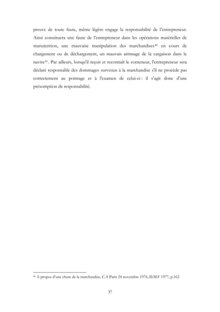 preuve de toute faute, même légère engage la responsabilité de l’entrepreneur.
Ainsi constituera une faute de l’entrepreneur dans les opérations matérielles de
manutention, une mauvaise manipulation des marchandises40 en cours de
chargement ou de déchargement, un mauvais arrimage de la cargaison dans le
navire41. Par ailleurs, lorsqu'il reçoit et reconnaît le conteneur, l'entrepreneur sera
déclaré responsable des dommages survenus à la marchandise s'il ne procède pas
correctement au pointage et à l'examen de celui-ci : il s’agit donc d’une
présomption de responsabilité.
40 A propos d’une chute de la marchandise, C.A Paris 24 novembre 1976, D.M.F 1977, p.162
37
 