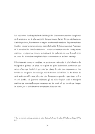 Les opérations de chargement et d’arrimage des conteneurs sont donc des phases
où le conteneur est le plus exposé à des dommages du fait de son déplacement.
Emballage solide, le conteneur n’est pas indestructible et révèle fréquemment ses
fragilités lors de la manutention ou même la fragilité de l’empotage et de l’arrimage
de la marchandise dans le conteneur. Les services contentieux des transporteurs
maritimes reçoivent un nombre considérable de réclamations pour lesquels sont
en cause des mauvaises manipulations du conteneur ou un mauvais arrimage.
L’évolution du transport maritime par conteneurs a nécessité la généralisation du
transport en pontée. En effet, sur le pont des porte-conteneurs, se trouvent des
sabots d’ancrage destinés à recevoir les pièces de coin des conteneurs et des
boucles ou des pièces de saisissage pour la fixation des chaînes ou des barres de
saisie qui sont reliées aux pièces de coin du conteneur par des crocs, des « oeils »
ou des cordes. La question essentielle qui se pose toujours dans le transport
maritime de marchandises par conteneurs est de savoir s’il est permis de charger
en pontée, ou si les conteneurs doivent être placés en cale.
41 Sur le mauvais arrimage en cale de tubes d’acier, C.A Aix 15 juillet 1987, Revue Scapel 1987,
p.3.
38
 