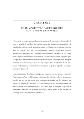 CHAPITRE 3
L’ARRIMAGE ET LE SAISISSAGE DES
CONTENEURS EN PONTEE.
« Semblable arrimage, qui peut être dangereux pour la navire, dont il encombre le
pont et modifie la stabilité, fait surtout courir des risques supplémentaires à la
marchandise, dépourvue de protection contre les éléments, vent, vagues, embruns,
froid ou canicule, alors que les marchandises chargées en cale s’en trouvent,
normalement, protégées. »42 L’arrimage des conteneurs en pontée a fait l’objet
d’un long questionnement dans la mesure où la conteneurisation, apparue après
l’adoption de la Convention de Bruxelles et de la loi de 1966 régissant le transport
maritime de marchandises, n’avait pas été intégrée dans la rédaction de ces deux
textes fondamentaux. Le transport de conteneur en pontée répond à un régime
particulier. (Section 1)
La problématique du régime juridique du transport de conteneurs en pontée
s’accompagne d’une problématique technique. En effet, en cale, les conteneurs,
empilés les uns sur les autres, sont maintenus et guidés par des glissières qui
assurent la stabilité de l’arrimage. A l’exception des navires sans panneaux de cale
dotés de glissières de cales prolongées au-delà du pont, le transport en pontée de
conteneurs nécessite un arrimage spécifique réalisé grâce à du matériel de
saisissage plus ou moins élaboré. (Section 2)
39
 