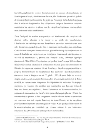 leur offre, englobant les services de manutention, les services à la marchandise et
les transports routiers, ferroviaires et fluviaux, afin d’offrir une prestation globale
de transport basée sur le contrôle des coûts de l’ensemble de la chaîne logistique,
dans le cadre de l’organisation dite « d’opérateur unique », l’armement devenant
organisateur de transport et gérant tous les paramètres logistiques pour un client
dont il est alors le seul interlocuteur.
Dans l'antiquité les navires transportaient en Méditerranée des amphores de
diverses tailles, adaptées à la nature et au poids des marchandises.
« Par la suite les emballages se sont diversifiés et les navires mettaient dans leurs
cales des cartons, des palettes, des fûts, et même des marchandises sans emballage.
Cette situation avait pour inconvénient de générer beaucoup de manipulations au
cours de la chaîne de transport, et par conséquent beaucoup de détériorations et
de vols de marchandise », précise Jean François Mahé, Directeur logistique
conteneur à CGM-CMA3. Une situation qui perdure jusqu'à ce que Malcom Lean,
transporteur routier américain et certainement le plus grand révolutionnaire de
l'histoire du commerce maritime, décide de se lancer dans le transport maritime et
propose de mettre toutes ces marchandises dans des boîtes : c’est la naissance du
conteneur, dont la longueur est de 35 pieds. L’idée de cette boîte au concept
simple serait née, selon certains historiens, lors d’un congrès automobile à Rome
en 1928, les constructeurs, s’inquiétant des disparitions de pièces lors des voyages
maritimes, ne voulaient plus expédier leur marchandise que dans des boîtes de
bois aux formes rectangulaires4. Avant l’avènement de la conteneurisation, les
pratiques de manutention du fret n’avaient pas évolué depuis plus de 100 ans. La
construction de palettes et leur chargement dans la cale des navires constituaient
un processus lent qui exigeait beaucoup de main-d’œuvre, et les cargaisons
pouvaient facilement être endommagées et volées. C’est pourquoi l’invention de
la conteneurisation est considérée par certains comme la plus importante
innovation du XXe siècle dans le transport des marchandises.
3 Ambitions Sud International – Fos-sur Mer, un carrefour maritime et fluvial : de l’amphore aux
conteneurs – Bimestriel 2cnomique Région PACA.
4 50 ans, la maturité et encore toute le fougue de la jeunesse – JMM 24 novembre 2006.
4
 