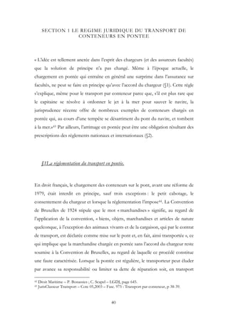 SECTION 1 LE REGIME JURIDIQUE DU TRANSPORT DE
CONTENEURS EN PONTEE
« L’idée est tellement ancrée dans l’esprit des chargeurs (et des assureurs facultés)
que la solution de principe n’a pas changé. Même à l’époque actuelle, le
chargement en pontée qui entraîne en général une surprime dans l’assurance sur
facultés, ne peut se faire en principe qu’avec l’accord du chargeur (§1). Cette règle
s’explique, même pour le transport par conteneur parce que, s’il est plus rare que
le capitaine se résolve à ordonner le jet à la mer pour sauver le navire, la
jurisprudence récente offre de nombreux exemples de conteneurs chargés en
pontée qui, au cours d’une tempête se désarriment du pont du navire, et tombent
à la mer.»43 Par ailleurs, l’arrimage en pontée peut être une obligation résultant des
prescriptions des règlements nationaux et internationaux (§2).
§1La réglementation du transport en pontée.
En droit français, le chargement des conteneurs sur le pont, avant une réforme de
1979, était interdit en principe, sauf trois exceptions : le petit cabotage, le
consentement du chargeur et lorsque la réglementation l’impose44. La Convention
de Bruxelles de 1924 stipule que le mot « marchandises » signifie, au regard de
l’application de la convention, « biens, objets, marchandises et articles de nature
quelconque, à l’exception des animaux vivants et de la cargaison, qui par le contrat
de transport, est déclarée comme mise sur le pont et, en fait, ainsi transportée », ce
qui implique que la marchandise chargée en pontée sans l’accord du chargeur reste
soumise à la Convention de Bruxelles, au regard de laquelle ce procédé constitue
une faute caractérisée. Lorsque la pontée est régulière, le transporteur peut éluder
par avance sa responsabilité ou limiter sa dette de réparation soit, en transport
42 Droit Maritime – P. Bonassies ; C. Scapel – LGDJ, page 645.
43 JurisClasseur Transport – Cote 05,2003 – Fasc. 975 : Transport par conteneur, p 38-39.
40
 