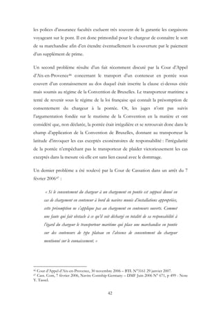 les polices d’assurance facultés excluent très souvent de la garantie les cargaisons
voyageant sur le pont. Il est donc primordial pour le chargeur de connaître le sort
de sa marchandise afin d’en étendre éventuellement la couverture par le paiement
d’un supplément de prime.
Un second problème résulte d’un fait récemment discuté par la Cour d’Appel
d’Aix-en-Provence46 concernant le transport d’un conteneur en pontée sous
couvert d’un connaissement au dos duquel était inscrite la clause ci-dessus citée
mais soumis au régime de la Convention de Bruxelles. Le transporteur maritime a
tenté de revenir sous le régime de la loi française qui connaît la présomption de
consentement du chargeur à la pontée. Or, les juges n’ont pas suivis
l’argumentation fondée sur le mutisme de la Convention en la matière et ont
considéré que, non déclarée, la pontée était irrégulière et se retrouvait donc dans le
champ d’application de la Convention de Bruxelles, donnant au transporteur la
latitude d’invoquer les cas exceptés exonératoires de responsabilité : l’irrégularité
de la pontée n’empêchant pas le transporteur de plaider victorieusement les cas
exceptés dans la mesure où elle est sans lien causal avec le dommage.
Un dernier problème a été soulevé par la Cour de Cassation dans un arrêt du 7
février 200647 :
« Si le consentement du chargeur à un chargement en pontée est supposé donné en
cas de chargement en conteneur à bord de navires munis d’installations appropriées,
cette présomption ne s’applique pas au chargement en conteneurs ouverts. Commet
une faute qui fait obstacle à ce qu’il soit déchargé en totalité de sa responsabilité à
l’égard du chargeur le transporteur maritime qui place une marchandise en pontée
sur des conteneurs de type plateau en l’absence de consentement du chargeur
mentionné sur le connaissement. »
46 Cour d’Appel d’Aix-en-Provence, 30 novembre 2006 – BTL N°3161 29 janvier 2007.
47 Cass. Com, 7 février 2006, Navire Contship Germany – DMF Juin 2006 N° 671, p 499 - Note
Y. Tassel.
42
 