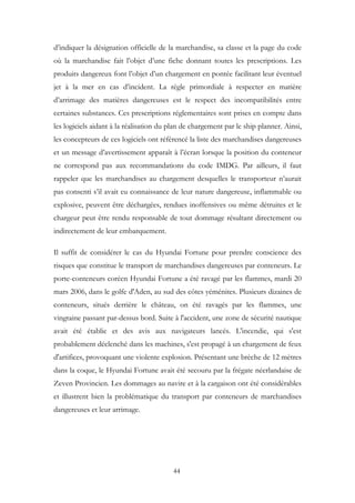 d’indiquer la désignation officielle de la marchandise, sa classe et la page du code
où la marchandise fait l’objet d’une fiche donnant toutes les prescriptions. Les
produits dangereux font l’objet d’un chargement en pontée facilitant leur éventuel
jet à la mer en cas d’incident. La règle primordiale à respecter en matière
d’arrimage des matières dangereuses est le respect des incompatibilités entre
certaines substances. Ces prescriptions réglementaires sont prises en compte dans
les logiciels aidant à la réalisation du plan de chargement par le ship planner. Ainsi,
les concepteurs de ces logiciels ont référencé la liste des marchandises dangereuses
et un message d’avertissement apparaît à l’écran lorsque la position du conteneur
ne correspond pas aux recommandations du code IMDG. Par ailleurs, il faut
rappeler que les marchandises au chargement desquelles le transporteur n’aurait
pas consenti s’il avait eu connaissance de leur nature dangereuse, inflammable ou
explosive, peuvent être déchargées, rendues inoffensives ou même détruites et le
chargeur peut être rendu responsable de tout dommage résultant directement ou
indirectement de leur embarquement.
Il suffit de considérer le cas du Hyundai Fortune pour prendre conscience des
risques que constitue le transport de marchandises dangereuses par conteneurs. Le
porte-conteneurs coréen Hyundai Fortune a été ravagé par les flammes, mardi 20
mars 2006, dans le golfe d'Aden, au sud des côtes yéménites. Plusieurs dizaines de
conteneurs, situés derrière le château, on été ravagés par les flammes, une
vingtaine passant par-dessus bord. Suite à l'accident, une zone de sécurité nautique
avait été établie et des avis aux navigateurs lancés. L'incendie, qui s'est
probablement déclenché dans les machines, s'est propagé à un chargement de feux
d'artifices, provoquant une violente explosion. Présentant une brèche de 12 mètres
dans la coque, le Hyundai Fortune avait été secouru par la frégate néerlandaise de
Zeven Provincien. Les dommages au navire et à la cargaison ont été considérables
et illustrent bien la problématique du transport par conteneurs de marchandises
dangereuses et leur arrimage.
44
 