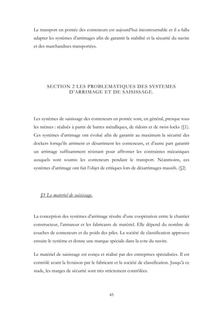 Le transport en pontée des conteneurs est aujourd’hui incontournable et il a fallu
adapter les systèmes d’arrimages afin de garantir la stabilité et la sécurité du navire
et des marchandises transportées.
SECTION 2 LES PROBLEMATIQUES DES SYSTEMES
D’ARRIMAGE ET DE SAISISSAGE.
Les systèmes de saisissage des conteneurs en pontée sont, en général, presque tous
les mêmes : réalisés à partir de barres métalliques, de ridoirs et de twist-locks (§1).
Ces systèmes d’arrimage ont évolué afin de garantir au maximum la sécurité des
dockers lorsqu’ils arriment et désarriment les conteneurs, et d’autre part garantir
un arrimage suffisamment résistant pour affronter les contraintes mécaniques
auxquels sont soumis les conteneurs pendant le transport. Néanmoins, ces
systèmes d’arrimage ont fait l’objet de critiques lors de désarrimages massifs. (§2)
§1 Le materiel de saisissage.
La conception des systèmes d’arrimage résulte d’une coopération entre le chantier
constructeur, l’armateur et les fabricants de matériel. Elle dépend du nombre de
couches de conteneurs et du poids des piles. La société de classification approuve
ensuite le système et donne une marque spéciale dans la cote du navire.
Le matériel de saisissage est conçu et réalisé par des entreprises spécialisées. Il est
contrôlé avant la livraison par le fabricant et la société de classification. Jusqu’à ce
stade, les marges de sécurité sont très strictement contrôlées.
45
 