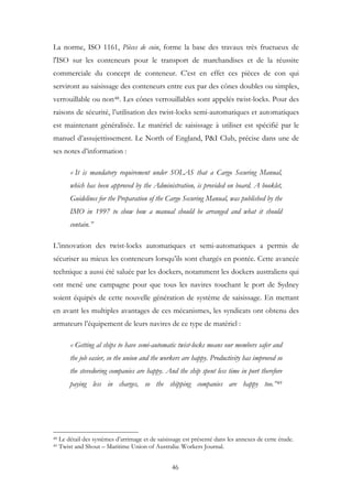 La norme, ISO 1161, Pièces de coin, forme la base des travaux très fructueux de
l'ISO sur les conteneurs pour le transport de marchandises et de la réussite
commerciale du concept de conteneur. C’est en effet ces pièces de con qui
serviront au saisissage des conteneurs entre eux par des cônes doubles ou simples,
verrouillable ou non48. Les cônes verrouillables sont appelés twist-locks. Pour des
raisons de sécurité, l’utilisation des twist-locks semi-automatiques et automatiques
est maintenant généralisée. Le matériel de saisissage à utiliser est spécifié par le
manuel d’assujettissement. Le North of England, P&I Club, précise dans une de
ses notes d’information :
« It is mandatory requirement under SOLAS that a Cargo Securing Manual,
which has been approved by the Administration, is provided on board. A booklet,
Guidelines for the Preparation of the Cargo Securing Manual, was published by the
IMO in 1997 to show how a manual should be arranged and what it should
contain.”
L’innovation des twist-locks automatiques et semi-automatiques a permis de
sécuriser au mieux les conteneurs lorsqu’ils sont chargés en pontée. Cette avancée
technique a aussi été saluée par les dockers, notamment les dockers australiens qui
ont mené une campagne pour que tous les navires touchant le port de Sydney
soient équipés de cette nouvelle génération de système de saisissage. En mettant
en avant les multiples avantages de ces mécanismes, les syndicats ont obtenu des
armateurs l’équipement de leurs navires de ce type de matériel :
« Getting al ships to have semi-automatic twist-locks means our members safer and
the job easier, so the union and the workers are happy. Productivity has improved so
the stevedoring companies are happy. And the ship spent less time in port therefore
paying less in charges, so the shipping companies are happy too.”49
48 Le détail des systèmes d’arrimage et de saisissage est présenté dans les annexes de cette étude.
49 Twist and Shout – Maritime Union of Australia: Workers Journal.
46
 