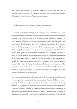 Si ces matériels d’arrimage font la joie des dockers australiens, il est nécessaire de
souligner que les systèmes de saisissage ne sont pas sans présenter certains
défauts, dont peuvent résulter d’importants dommages.
§2 Les défaillances des systèmes d’arrimage et de saisissage.
La fiabilité du matériel d’arrimage et de saisissage, aussi performant soit-il, n’est
pas imperfectible et a été remis en question par de nombreux acteurs du transport
maritime. En effet, au stade de la conception des systèmes d’arrimage, les
contrôles sont suffisants. Les choses se compliquent durant leur utilisation car la
mise en place du saisissage est faite par les sociétés de manutention des terminaux.
Le contrôle du saisissage est du ressort de l’équipage du navire. Les réductions
d’effectifs, parfois le manque de qualification des équipages et la brièveté des
escales font qu’il est matériellement impossible aux équipages d’exercer ce
contrôle. Il n’est pas rare, en effet, de voir les équipes de saisissage débarquer alors
qu’on commence à larguer les amarres. De plus, le nombre de pile augmente avec
la taille des navires, actuellement huit, or les conteneurs n’ont pas tous la même
hauteur. Les piles du haut, normalement destinées aux conteneurs vides,
comportent souvent des conteneurs pleins. Cela modifie considérablement les
efforts en haut de pile lorsque le navire roule et tangue, ce qui peut affecter la
stabilité transversale de façon notoire50.
Une autre problématique est celle du contrôle et de l’entretien régulier du matériel
de saisissage. Une sentence de la Chambre Arbitrale Maritime de Paris a retenu à
la charge de l’armateur un défaut d’entretien du matériel de saisissage et d’arrimage
et relevé les négligences du bord dans le contrôle des opérations de chargement. Il
a aussi été reconnu à la charge de l’affréteur des négligences dans la vérification du
nombre des divers matériels de saisissage nécessaires pour satisfaire ses projets de
chargement, et surtout, les multiples défectuosités constatées dans l’arrimage et le
47
 