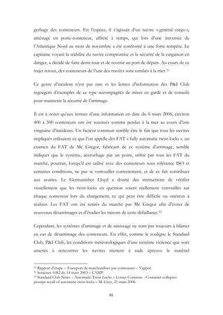 gerbage des conteneurs. En l’espèce, il s’agissait d’un navire « général cargo »,
aménagé en porte-conteneur, affrété à temps, qui lors d’une traversée de
l’Atlantique Nord au mois de novembre a été confronté à une forte tempête. Le
capitaine voyant la stabilité du navire compromise et la sécurité de la cargaison en
danger, a décidé de faire demi-tour et de revenir au port de départ. Au cours de ce
trajet retour, des conteneurs de l’une des travées sont tombés à la mer.51
Ce genre d’incident n’est pas rare et les lettres d’information des P&I Club
regorgent d’exemples de ce type accompagnés de mises en garde et de conseils
pour maintenir la sécurité de l’arrimage.
Il est à noter qu’aux termes d’une information en date du 6 mars 2006, environ
400 à 500 conteneurs ont été recensés comme perdus à la mer au cours d’une
vingtaine d’incidents. Un facteur commun semble être le fait que tous les navires
impliqués utilisaient ce que l’on appelle des FAT « fully automatic twist-locks ». un
examen du FAT de Mc Gregor, fabricant de ce système d’arrimage, semble
indiquer que le système, accrochage par un point, utilisé par tous les FAT du
marché, pourrait, lorsqu’il est utilisé avec des conteneurs sous tolérance ISO et
certaines conditions, ne pas se verrouiller correctement, et de ce fait contribuer
aux avaries. Le Germanisher Lloyd a donné des instructions de vérifier
visuellement que les twist-locks en question soient réellement verrouillés sur
chaque conteneur lors du chargement, ce qui peut être difficile ou onéreux à
réaliser. Les FAT ont été retirés du marché par Mc Gregor afin d’éviter de
nouveaux désarrimages et d’étudier les raisons de cette défaillance.52
Cependant, les systèmes d’arrimage et de saisissage ne sont pas toujours à blâmer
en cas de désarrimage des conteneurs. En effet, comme le souligne le Standard
Club, P&I Club, les conditions météorologiques d’une extrême violence que sont
amenés à rencontrer les navires mettent à rude épreuve le matériel
50 Rapport d’étape – Transport de marchandises par conteneurs – Vigipol.
51 Sentence 1082 du 14 mars 2003 – CAMP.
52 Standard Club News – Automatic Twist Locks – Losses Continue - Container collapses
prompt recall of automatic twist-locks – M. Grey, 21 mars 2006.
48
 