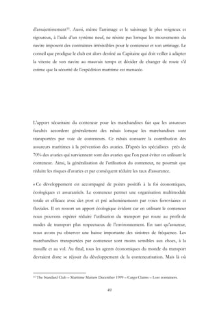 d’assujettissement53. Aussi, même l’arrimage et le saisissage le plus soigneux et
rigoureux, à l’aide d’un système neuf, ne résiste pas lorsque les mouvements du
navire imposent des contraintes irrésistibles pour le conteneur et son arrimage. Le
conseil que prodigue le club est alors destiné au Capitaine qui doit veiller à adapter
la vitesse de son navire au mauvais temps et décider de changer de route s’il
estime que la sécurité de l’expédition maritime est menacée.
L’apport sécuritaire du conteneur pour les marchandises fait que les assureurs
facultés accordent généralement des rabais lorsque les marchandises sont
transportées par voie de conteneurs. Ce rabais consacre la contribution des
assureurs maritimes à la prévention des avaries. D’après les spécialistes prés de
70% des avaries qui surviennent sont des avaries que l’on peut éviter on utilisant le
conteneur. Ainsi, la généralisation de l’utilisation du conteneur, ne pourrait que
réduire les risques d’avaries et par conséquent réduire les taux d’assurance.
« Ce développement est accompagné de points positifs à la foi économiques,
écologiques et assurantiels. Le conteneur permet une organisation multimodale
totale et efficace avec des post et pré acheminements par voies ferroviaires et
fluviales. Il en ressort un apport écologique évident car en utilisant le conteneur
nous pouvons espérer réduire l’utilisation du transport par route au profit de
modes de transport plus respectueux de l’environnement. En tant qu’assureur,
nous avons pu observer une baisse importante des sinistres de fréquence. Les
marchandises transportées par conteneur sont moins sensibles aux chocs, à la
mouille et au vol. Au final, tous les agents économiques du monde du transport
devraient donc se réjouir du développement de la conteneurisation. Mais là où
53 The Standard Club – Maritime Matters December 1999 – Cargo Claims – Lost containers.
49
 