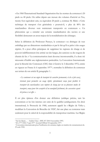 « En 1960 l'International Standard Organisation fixe les normes du conteneur à 20
pieds ou 40 pieds. On utilise depuis une mesure des volumes d'activité en Teu,
twenty foot equivalent unit, ou équivalent 20 pieds », continue M. Mahé. « Cette
technique de transport s’est généralisée » poursuit-il, « plus de 80% des
marchandises diverses sont maintenant transportés en conteneurs ». Un
phénomène qui a entraîné une certaine standardisation des navires et une
flexibilité demeurant un atout majeur de la mondialisation des échanges.
Selon la définition du Professeur Putzeys, le conteneur « se distingue de tout
emballage par ses dimensions standardisées et par le fait qu’il se prête à des usages
répétés. Il a pour effets principaux de supprimer les ruptures de charge et de
pouvoir indifféremment être arrimé sur des barges, des camions ou des wagons de
chemin de fer. »5 La conteneurisation étant devenue incontournable, il a donc été
nécessaire d’établir une réglementation particulière. La Convention Internationale
pour la Sécurité des Conteneurs (CSC) faite à Genève le 2 décembre 1972, entrée
en vigueur en France le 6 septembre 19776, normalise la définition du conteneur
aux termes de son article II, paragraphe 1 :
« Le conteneur est un engin de transport de caractère permanent, et de ce fait assez
résistant pour permettre un usage répété, spécialement conçu pour faciliter le
transport des marchandises sans rupture de charge par un ou plusieurs modes de
transport, conçu pour être assujetti et/ou manipulé facilement, des accessoires ayant
été prévus à cet effet. »
Il est plus épineux d’en donner une définition juridique précise, tant les
conventions et les lois internes ont omis de le qualifier juridiquement. En droit
international, le Protocole de 1968, autrement appelé les « Règles de Visby »,
modifiant la Convention de Bruxelles de 19247, fait une place au conteneur mais
seulement pour le calcul de la responsabilité du transporteur maritime. Les Règles
5 Sur les Quais… - Andrée Chao – BTL N° 2541 8 novembre 1993.
6 D. n°77-1043, 9 sept 1977 : Journal Officiel 18 septembre 1977.
7 Convention internationale pour l'unification de certaines règles en matière de connaissement du
25 août 1924.
5
 