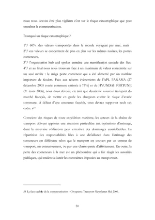 nous nous devons être plus vigilants c’est sur le risque catastrophique que peut
entraîner la conteneurisation.
Pourquoi un risque catastrophique ?
1°/ 60% des valeurs transportées dans le monde voyagent par mer, mais
2°/ ces valeurs se concentrent de plus en plus sur les mêmes navires, les portes
conteneurs,
3°/ l’organisation hub and spokes entraîne une massification cascade des flux
4°/ et au final nous nous trouvons face à un maximum de valeur concentrée sur
un seul navire : le méga porte conteneur qui a été alimenté par un nombre
important de feeders. Face aux récents évènements de l’APL PANAMA (27
décembre 2005 avarie commune estimée à 75%) et du HYUNDAI FORTUNE
(21 mars 2006), nous nous devons, en tant que deuxième assureur transport du
marché français, de mettre en garde les chargeurs contre le risque d’avarie
commune. A défaut d’une assurance facultés, vous devrez supporter seuls ces
coûts. »54
Conscient des risques de toute expédition maritime, les acteurs de la chaîne de
transport doivent apporter une attention particulière aux opérations d’arrimage,
dont la mauvaise réalisation peut entraîner des dommages considérables. La
répartition des responsabilités liées à une défaillance dans l’arrimage des
conteneurs est différente selon que le transport est couvert par un contrat de
transport, un connaissement, ou par une charte-partie d’affrètement. En outre, la
perte des conteneurs à la mer est un phénomène qui a fait réagir les autorités
publiques, qui tendent à durcir les contraintes imposées au transporteur.
54 La face cachée de la conteneurisation - Groupama Transport Newsletter Mai 2006.
50
 