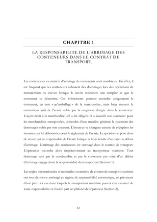 CHAPITRE 1
LA RESPONSABILITE DE L’ARRIMAGE DES
CONTENEURS DANS LE CONTRAT DE
TRANSPORT.
Les contentieux en matière d’arrimage de conteneurs sont nombreux. En effet, il
est fréquent que les conteneurs subissent des dommages lors des opérations de
manutention ou encore lorsque le navire rencontre une tempête et que le
conteneur se désarrime. Ces évènements peuvent atteindre uniquement le
conteneur, en tant « qu’emballage » de la marchandise, mais bien souvent le
contentieux nait de l’avarie subie par la cargaison chargée dans le conteneur.
L’ayant droit à la marchandise, s’il a été diligent et a souscrit une assurance pour
les marchandises transportées, obtiendra d’une manière générale le paiement des
dommages subis par son assureur. L’assureur se chargera ensuite de récupérer les
sommes par lui déboursées pour le règlement de l’avarie. La question se pose alors
de savoir qui est responsable de l’avarie lorsque celle-ci résulte d’un vice ou défaut
d’arrimage. L’arrimage des conteneurs est envisagé dans le contrat de transport.
L’opération incombe alors impérativement au transporteur maritime. Tout
dommage subi par la marchandise et par le conteneur par suite d’un défaut
d’arrimage engage donc la responsabilité du transporteur (Section 1).
Les règles internationales et nationales en matière de contrat de transport maritime
ont tout de même aménagé ce régime de responsabilité automatique, en prévoyant
d’une part des cas dans lesquels le transporteur maritime pourra être exonéré de
toute responsabilité et d’autre part un plafond de réparation (Section 2).
52
 