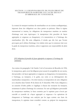 SECTION 1 LA RESPONSABILITE DE PLEIN DROIT DU
TRANSPORTEUR MARITIME EN CAS DE DEFAUT
D’ARRIMAGE DU CONTENEUR.
Le contrat de transport maritime de marchandises est un contrat synallagmatique,
imposant donc des obligations aux deux parties en présence. Dans le régime
international et interne, les obligations du transporteur maritime en matière
d’arrimage sont sans équivoques : le transporteur doit procéder de façon
appropriée et soigneuse au chargement, à la manutention et à l’arrimage des
marchandises (§1). De cette obligation, il résulte que dès lors que l’avarie
provoquée par le défaut d’arrimage s’est réalisée alors que le conteneur était sous
la garde du transporteur maritime, celui-ci supportera une responsabilité de plein
droit.
§1L’obligation de procéder de façon appropriée et soigneuse à l’arrimage des
conteneurs.
Aux termes du paragraphe 2 de l’article 3 de la Convention de Bruxelles de 1924,
le transporteur, après avoir fait diligence pour assurer la navigabilité de son navire,
doit procéder « de façon appropriée et soigneuse au chargement, à la manutention,
à l’arrimage, au transport, à la garde, aux soins et au déchargement des
marchandises transportées. » En droit interne, la transposition de cette obligation
est à chercher dans l’article 38 du décret du 31 décembre 1966. Cette obligation a
un caractère d’ordre public et s’applique à chacun des moments du transport,
notamment la phase d’arrimage du conteneur. En tant qu’obligation personnelle
du transporteur maritime, la faute commise par le capitaine pour n’avoir pas
surveillé et contrôlé de « façon approprié et soigneuse » les opérations de
chargement et l’arrimage sera analysée par les juges comme une faute du
transporteur, le capitaine étant considéré comme un préposé du transporteur
53
 