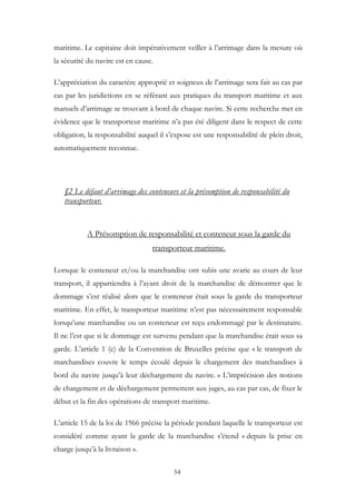 maritime. Le capitaine doit impérativement veiller à l’arrimage dans la mesure où
la sécurité du navire est en cause.
L’appréciation du caractère approprié et soigneux de l’arrimage sera fait au cas par
cas par les juridictions en se référant aux pratiques du transport maritime et aux
manuels d’arrimage se trouvant à bord de chaque navire. Si cette recherche met en
évidence que le transporteur maritime n’a pas été diligent dans le respect de cette
obligation, la responsabilité auquel il s’expose est une responsabilité de plein droit,
automatiquement reconnue.
§2 Le défaut d’arrimage des conteneurs et la présomption de responsabilité du
transporteur.
A Présomption de responsabilité et conteneur sous la garde du
transporteur maritime.
Lorsque le conteneur et/ou la marchandise ont subis une avarie au cours de leur
transport, il appartiendra à l’ayant droit de la marchandise de démontrer que le
dommage s’est réalisé alors que le conteneur était sous la garde du transporteur
maritime. En effet, le transporteur maritime n’est pas nécessairement responsable
lorsqu’une marchandise ou un conteneur est reçu endommagé par le destinataire.
Il ne l’est que si le dommage est survenu pendant que la marchandise était sous sa
garde. L’article 1 (e) de la Convention de Bruxelles précise que « le transport de
marchandises couvre le temps écoulé depuis le chargement des marchandises à
bord du navire jusqu’à leur déchargement du navire. » L’imprécision des notions
de chargement et de déchargement permettent aux juges, au cas par cas, de fixer le
début et la fin des opérations de transport maritime.
L’article 15 de la loi de 1966 précise la période pendant laquelle le transporteur est
considéré comme ayant la garde de la marchandise s’étend « depuis la prise en
charge jusqu’à la livraison ».
54
 