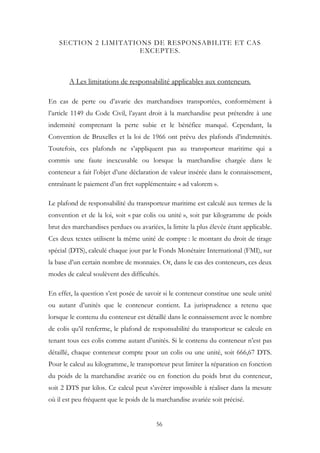 SECTION 2 LIMITATIONS DE RESPONSABILITE ET CAS
EXCEPTES.
A Les limitations de responsabilité applicables aux conteneurs.
En cas de perte ou d’avarie des marchandises transportées, conformément à
l’article 1149 du Code Civil, l’ayant droit à la marchandise peut prétendre à une
indemnité comprenant la perte subie et le bénéfice manqué. Cependant, la
Convention de Bruxelles et la loi de 1966 ont prévu des plafonds d’indemnités.
Toutefois, ces plafonds ne s’appliquent pas au transporteur maritime qui a
commis une faute inexcusable ou lorsque la marchandise chargée dans le
conteneur a fait l’objet d’une déclaration de valeur insérée dans le connaissement,
entraînant le paiement d’un fret supplémentaire « ad valorem ».
Le plafond de responsabilité du transporteur maritime est calculé aux termes de la
convention et de la loi, soit « par colis ou unité », soit par kilogramme de poids
brut des marchandises perdues ou avariées, la limite la plus élevée étant applicable.
Ces deux textes utilisent la même unité de compte : le montant du droit de tirage
spécial (DTS), calculé chaque jour par le Fonds Monétaire International (FMI), sur
la base d’un certain nombre de monnaies. Or, dans le cas des conteneurs, ces deux
modes de calcul soulèvent des difficultés.
En effet, la question s’est posée de savoir si le conteneur constitue une seule unité
ou autant d’unités que le conteneur contient. La jurisprudence a retenu que
lorsque le contenu du conteneur est détaillé dans le connaissement avec le nombre
de colis qu’il renferme, le plafond de responsabilité du transporteur se calcule en
tenant tous ces colis comme autant d’unités. Si le contenu du conteneur n’est pas
détaillé, chaque conteneur compte pour un colis ou une unité, soit 666,67 DTS.
Pour le calcul au kilogramme, le transporteur peut limiter la réparation en fonction
du poids de la marchandise avariée ou en fonction du poids brut du conteneur,
soit 2 DTS par kilos. Ce calcul peut s’avérer impossible à réaliser dans la mesure
où il est peu fréquent que le poids de la marchandise avariée soit précisé.
56
 