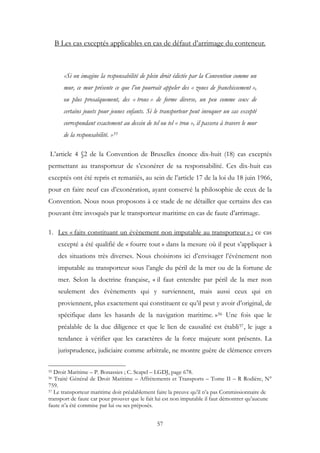 B Les cas exceptés applicables en cas de défaut d’arrimage du conteneur.
«Si on imagine la responsabilité de plein droit édictée par la Convention comme un
mur, ce mur présente ce que l’on pourrait appeler des « zones de franchissement »,
ou plus prosaïquement, des « trous » de forme diverse, un peu comme ceux de
certains jouets pour jeunes enfants. Si le transporteur peut invoquer un cas excepté
correspondant exactement au dessin de tel ou tel « trou », il passera à travers le mur
de la responsabilité. »55
L’article 4 §2 de la Convention de Bruxelles énonce dix-huit (18) cas exceptés
permettant au transporteur de s’exonérer de sa responsabilité. Ces dix-huit cas
exceptés ont été repris et remaniés, au sein de l’article 17 de la loi du 18 juin 1966,
pour en faire neuf cas d’exonération, ayant conservé la philosophie de ceux de la
Convention. Nous nous proposons à ce stade de ne détailler que certains des cas
pouvant être invoqués par le transporteur maritime en cas de faute d’arrimage.
1. Les « faits constituant un évènement non imputable au transporteur » : ce cas
excepté a été qualifié de « fourre tout » dans la mesure où il peut s’appliquer à
des situations très diverses. Nous choisirons ici d’envisager l’évènement non
imputable au transporteur sous l’angle du péril de la mer ou de la fortune de
mer. Selon la doctrine française, « il faut entendre par péril de la mer non
seulement des évènements qui y surviennent, mais aussi ceux qui en
proviennent, plus exactement qui constituent ce qu’il peut y avoir d’original, de
spécifique dans les hasards de la navigation maritime. »56 Une fois que le
préalable de la due diligence et que le lien de causalité est établi57, le juge a
tendance à vérifier que les caractères de la force majeure sont présents. La
jurisprudence, judiciaire comme arbitrale, ne montre guère de clémence envers
55 Droit Maritime – P. Bonassies ; C. Scapel – LGDJ, page 678.
56 Traité Général de Droit Maritime – Affrètements et Transports – Tome II – R Rodière, N°
759.
57 Le transporteur maritime doit préalablement faire la preuve qu’il n’a pas Commissionnaire de
transport de faute car pour prouver que le fait lui est non imputable il faut démontrer qu’aucune
faute n’a été commise par lui ou ses préposés.
57
 