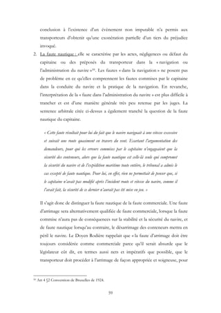 conclusion à l’existence d’un évènement non imputable n’a permis aux
transporteurs d’obtenir qu’une exonération partielle d’un tiers du préjudice
invoqué.
2. La faute nautique : elle se caractérise par les actes, négligences ou défaut du
capitaine ou des préposés du transporteur dans la « navigation ou
l’administration du navire »59. Les fautes « dans la navigation » ne posent pas
de problème en ce qu’elles comprennent les fautes commises par le capitaine
dans la conduite du navire et la pratique de la navigation. En revanche,
l’interprétation de la « faute dans l’administration du navire » est plus difficile à
trancher et est d’une manière générale très peu retenue par les juges. La
sentence arbitrale citée ci-dessus a également tranché la question de la faute
nautique du capitaine.
« Cette faute résultait pour lui du fait que le navire naviguait à une vitesse excessive
et suivait une route quasiment en travers du vent. Ecartant l’argumentation des
demandeurs, pour qui les erreurs commises par le capitaine n’engageaient que la
sécurité des conteneurs, alors que la faute nautique est celle-là seule qui compromet
la sécurité du navire et de l’expédition maritime toute entière, le tribunal a admis le
cas excepté de faute nautique. Pour lui, en effet, rien ne permettait de penser que, si
le capitaine n’avait pas modifié après l’incident route et vitesse du navire, comme il
l’avait fait, la sécurité de ce dernier n’aurait pas été mise en jeu. »
Il s’agit donc de distinguer la faute nautique de la faute commerciale. Une faute
d’arrimage sera alternativement qualifiée de faute commerciale, lorsque la faute
commise n’aura pas de conséquences sur la stabilité et la sécurité du navire, et
de faute nautique lorsqu’au contraire, le désarrimage des conteneurs mettra en
péril le navire. Le Doyen Rodière rappelait que « la faute d’arrimage doit être
toujours considérée comme commerciale parce qu’il serait absurde que le
législateur eût dit, en termes aussi nets et impératifs que possible, que le
transporteur doit procéder à l’arrimage de façon appropriée et soigneuse, pour
59 Art 4 §2 Convention de Bruxelles de 1924.
59
 