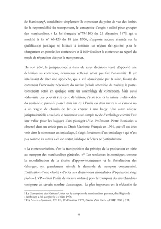 de Hambourg8, considérant simplement le conteneur du point de vue des limites
de la responsabilité du transporteur, le caractérise d’engin « utilisé pour grouper
des marchandises. » La loi française n°79-1103 du 21 décembre 1979, qui a
modifié la loi n° 66-420 du 18 juin 1966, n’apporte aucune avancée sur la
qualification juridique se limitant à instituer un régime dérogatoire pour le
chargement en pontée des conteneurs et à individualiser le conteneur au regard du
mode de réparation due par le transporteur.
De son côté, la jurisprudence a dans de rares décisions tenté d’apporté une
définition au conteneur, néanmoins celles-ci n’ont pas fait l’unanimité. Il est
intéressant de citer une approche, qui a été abandonnée par la suite, faisant du
conteneur l’accessoire nécessaire du navire (cellule amovible du navire); le porte-
conteneurs serait en quelque sorte un assemblage de conteneurs. Mais aussi
séduisante que pouvait être cette définition, c’était écarter la nature multimodale
du conteneur, pouvant passer d’un navire à l’autre ou d’un navire à un camion ou
à un wagon de chemin de fer ou encore à une barge. Une autre analyse
jurisprudentielle a vu dans le conteneur « un simple mode d’emballage comme l’est
une valise pour les bagages d’un passager ».9Le Professeur Pierre Bonassies a
observé dans un article paru au Droit Maritime Français en 1994, que s’il on veut
voir dans le conteneur un emballage, il s’agit forcément d’un emballage « qui n’est
pas comme les autres » et son statut juridique reflétera ce particularisme.
« La conteneurisation, c'est la transposition du principe de la production en série
au transport des marchandises générales. »10 Les tendances économiques, comme
la mondialisation de la chaîne d’approvisionnement et la libéralisation des
échanges, ont grandement stimulé la demande de transport conteneurisé.
L’utilisation d’une « boîte » d’acier aux dimensions normalisées (l’équivalent vingt
pieds – EVP – étant l’unité de mesure utilisée) pour le transport des marchandises
comporte un certain nombre d’avantages. Le plus important est la réduction de
8 La Convention des Nations Unies sur le transport de marchandises par mer, dite Règles de
Hambourg a été adoptée le 31 mars 1978.
9 CA Aix-en –Provence, 2ème Ch, 19 décembre 1979, Navire Zim Ibéria – DMF 1980 p 731.
6
 
