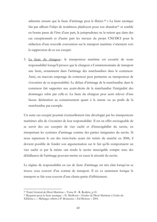 admettre ensuite que la faute d’arrimage peut le libérer.60 » La faute nautique
fait par ailleurs l’objet de nombreux plaidoyers pour son abandon61 et semble
en bonne passe de l’être d’une part, la jurisprudence ne la retient que dans des
cas exceptionnels et d’autre part les travaux du projet CNUDCI pour la
rédaction d’une nouvelle convention sur le transport maritime s’orientent vers
la suppression de ce cas excepté.
3. La faute du chargeur : le transporteur maritime est exonéré de toute
responsabilité lorsqu’il prouve que le chargeur a Commissionnaire de transport
une faute, notamment dans l’arrimage des marchandises dans le conteneur.
Ainsi, un mauvais empotage du conteneur peut permettre au transporteur de
s’exonérer de sa responsabilité. Le défaut d’arrimage de la marchandise dans le
conteneur fait supporter aux ayant-droits de la marchandise l’intégralité des
dommages subis par celle-ci. La faute du chargeur peut aussi relever d’une
fausse déclaration au connaissement quant à la nature ou au poids de la
marchandise par exemple.
Un autre cas excepté pourrait éventuellement être développé par les transporteurs
maritimes afin de s’exonérer de leur responsabilité. Il est en effet envisageable de
se servir des cas exceptés de vice caché et d’innavigabilité du navire, en
interprétant les systèmes d’arrimage comme des parties intégrantes du navire. Si
nous reprenons le cas des twist-locks ayant été retirés du marché en 2006, il
devient possible de fonder son argumentation sur le fait qu’ils comportaient un
vice caché et par là même ont rendu le navire innavigable compte tenu des
défaillances de l’arrimage pouvant mettre en cause la sécurité du navire.
Le régime de responsabilité en cas de faute d’arrimage est très clair lorsqu’on se
trouve sous couvert d’un contrat de transport. Il en va autrement lorsque le
transport se fait sous couvert d’une charte-partie d’affrètement.
60 Traité Général de Droit Maritime – Tome II - R. Rodière, p 41.
61 Requiem pour la faute nautique – N. Molfessis – Etudes de Droit Maritime à l’aube du
XXIème s. – Mélanges offerts à P. Bonassies – Ed Moreux – 2001.
60
 