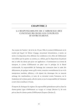 CHAPITRE 2
LA RESPONSABILITE DE L’ARRIMAGE DES
CONTENEURS DANS LES CONTRATS
D’AFFRETEMENT.
Aux termes de l’article 1 de la loi du 18 juin 1966, le contrat d’affrètement est le
contrat par lequel « le fréteur s’engage, moyennant rémunération, à mettre un
navire à la disposition d’un affréteur. Les conditions et les effets de l’affrètement
sont définis par les parties au contrat, et, à défaut, par les dispositions du présent
titre et celles du décret pris pour son application. » Contrairement au contrat de
transport, le contrat d’affrètement est placé sous le principe de la liberté
contractuelle. La responsabilité de l’arrimage des conteneurs dans le cadre des
affrètements, de quelque nature qu’ils soient, concerne essentiellement le cas où le
transporteur maritime, affréteur, a dû réparer des dommages dus au mauvais
arrimage des marchandises, et tente de se retourner contre l’armateur, sur le
fondement de la charte-partie, afin de mettre en jeu la responsabilité de l’armateur
et de le faire contribuer à l’avarie.
Il importe de distinguer les régimes de responsabilité généralement prévus dans les
chartes-parties types d’affrètement au voyage et à temps (Section 1), de ceux
prévus dans les chartes-parties d’affrètement d’espaces (Section 2).
61
 