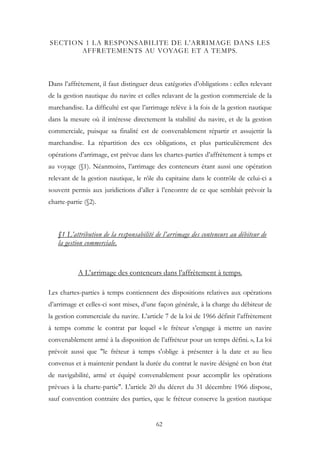 SECTION 1 LA RESPONSABILITE DE L’ARRIMAGE DANS LES
AFFRETEMENTS AU VOYAGE ET A TEMPS.
Dans l’affrètement, il faut distinguer deux catégories d’obligations : celles relevant
de la gestion nautique du navire et celles relavant de la gestion commerciale de la
marchandise. La difficulté est que l’arrimage relève à la fois de la gestion nautique
dans la mesure où il intéresse directement la stabilité du navire, et de la gestion
commerciale, puisque sa finalité est de convenablement répartir et assujettir la
marchandise. La répartition des ces obligations, et plus particulièrement des
opérations d’arrimage, est prévue dans les chartes-parties d’affrètement à temps et
au voyage (§1). Néanmoins, l’arrimage des conteneurs étant aussi une opération
relevant de la gestion nautique, le rôle du capitaine dans le contrôle de celui-ci a
souvent permis aux juridictions d’aller à l’encontre de ce que semblait prévoir la
charte-partie (§2).
§1 L’attribution de la responsabilité de l’arrimage des conteneurs au débiteur de
la gestion commerciale.
A L’arrimage des conteneurs dans l’affrètement à temps.
Les chartes-parties à temps contiennent des dispositions relatives aux opérations
d’arrimage et celles-ci sont mises, d’une façon générale, à la charge du débiteur de
la gestion commerciale du navire. L’article 7 de la loi de 1966 définit l’affrètement
à temps comme le contrat par lequel « le fréteur s’engage à mettre un navire
convenablement armé à la disposition de l’affréteur pour un temps défini. », La loi
prévoit aussi que "le fréteur à temps s'oblige à présenter à la date et au lieu
convenus et à maintenir pendant la durée du contrat le navire désigné en bon état
de navigabilité, armé et équipé convenablement pour accomplir les opérations
prévues à la charte-partie". L'article 20 du décret du 31 décembre 1966 dispose,
sauf convention contraire des parties, que le fréteur conserve la gestion nautique
62
 