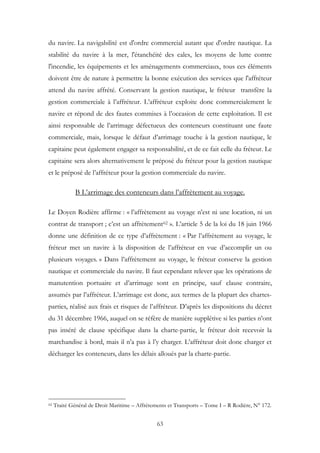du navire. La navigabilité est d'ordre commercial autant que d'ordre nautique. La
stabilité du navire à la mer, l'étanchéité des cales, les moyens de lutte contre
l'incendie, les équipements et les aménagements commerciaux, tous ces éléments
doivent être de nature à permettre la bonne exécution des services que l'affréteur
attend du navire affrété. Conservant la gestion nautique, le fréteur transfère la
gestion commerciale à l’affréteur. L’affréteur exploite donc commercialement le
navire et répond de des fautes commises à l’occasion de cette exploitation. Il est
ainsi responsable de l’arrimage défectueux des conteneurs constituant une faute
commerciale, mais, lorsque le défaut d’arrimage touche à la gestion nautique, le
capitaine peut également engager sa responsabilité, et de ce fait celle du fréteur. Le
capitaine sera alors alternativement le préposé du fréteur pour la gestion nautique
et le préposé de l’affréteur pour la gestion commerciale du navire.
B L’arrimage des conteneurs dans l’affrètement au voyage.
Le Doyen Rodière affirme : « l’affrètement au voyage n’est ni une location, ni un
contrat de transport ; c’est un affrètement62 ». L’article 5 de la loi du 18 juin 1966
donne une définition de ce type d’affrètement : « Par l’affrètement au voyage, le
fréteur met un navire à la disposition de l’affréteur en vue d’accomplir un ou
plusieurs voyages. » Dans l’affrètement au voyage, le fréteur conserve la gestion
nautique et commerciale du navire. Il faut cependant relever que les opérations de
manutention portuaire et d’arrimage sont en principe, sauf clause contraire,
assumés par l’affréteur. L’arrimage est donc, aux termes de la plupart des chartes-
parties, réalisé aux frais et risques de l’affréteur. D’après les dispositions du décret
du 31 décembre 1966, auquel on se réfère de manière supplétive si les parties n’ont
pas inséré de clause spécifique dans la charte-partie, le fréteur doit recevoir la
marchandise à bord, mais il n’a pas à l’y charger. L’affréteur doit donc charger et
décharger les conteneurs, dans les délais alloués par la charte-partie.
62 Traité Général de Droit Maritime – Affrètements et Transports – Tome I – R Rodière, N° 172.
63
 