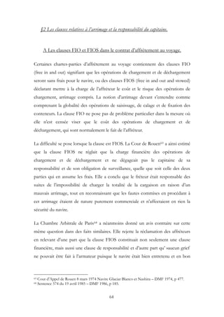 §2 Les clauses relatives à l’arrimage et la responsabilité du capitaine.
A Les clauses FIO et FIOS dans le contrat d’affrètement au voyage.
Certaines chartes-parties d’affrètement au voyage contiennent des clauses FIO
(free in and out) signifiant que les opérations de chargement et de déchargement
seront sans frais pour le navire, ou des clauses FIOS (free in and out and stowed)
déclarant mettre à la charge de l’affréteur le coût et le risque des opérations de
chargement, arrimage compris. La notion d’arrimage devant s’entendre comme
comprenant la globalité des opérations de saisissage, de calage et de fixation des
conteneurs. La clause FIO ne pose pas de problème particulier dans la mesure où
elle n’est censée viser que le coût des opérations de chargement et de
déchargement, qui sont normalement le fait de l’affréteur.
La difficulté se pose lorsque la clause est FIOS. La Cour de Rouen63 a ainsi estimé
que la clause FIOS ne réglait que la charge financière des opérations de
chargement et de déchargement et ne dégageait pas le capitaine de sa
responsabilité et de son obligation de surveillance, quelle que soit celle des deux
parties qui en assume les frais. Elle a conclu que le fréteur était responsable des
suites de l’impossibilité de charger la totalité de la cargaison en raison d’un
mauvais arrimage, tout en reconnaissant que les fautes commises en procédant à
cet arrimage étaient de nature purement commerciale et n’affectaient en rien la
sécurité du navire.
La Chambre Arbitrale de Paris64 a néanmoins donné un avis contraire sur cette
même question dans des faits similaires. Elle rejette la réclamation des affréteurs
en relevant d’une part que la clause FIOS constituait non seulement une clause
financière, mais aussi une clause de responsabilité et d’autre part qu’ »aucun grief
ne pouvait être fait à l’armateur puisque le navire était bien entretenu et en bon
63 Cour d’Appel de Rouen 8 mars 1974 Navire Glaciar Blanco et Nashira – DMF 1974, p 477.
64 Sentence 574 du 19 avril 1985 – DMF 1986, p 185.
64
 