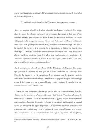 état et que le capitaine avait surveillé les opérations d’arrimage comme la charte lui
en faisait l’obligation. »
B Le rôle du capitaine dans l’affrètement à temps et au voyage.
Après cet examen détaillé de la répartition des attributions relatives à d’arrimage
dans le cadre des chartes-parties, il est nécessaire d’évoquer le fait que, d’une
manière générale, peu importe du point de vue des risques en résultant, de savoir
si l’opération d’arrimage incombe au fréteur ou à l’affréteur. Le Doyen Rodière dit
nettement, ainsi que la jurisprudence, que, dans la mesure où l’arrimage concourt à
la stabilité du navire et à la sécurité de la navigation, le fréteur ne saurait s’en
décharger. Le motif d’en décider ainsi « doit être recherché dans l’idée de sécurité
d’une expédition maritime dont dépendent des vies humaines. Le capitaine a le
devoir de vérifier la stabilité du navire. C’est une règle d’ordre public ; à ce titre,
elle ne souffre pas la convention contraire.»65
Ainsi, une sentence arbitrale du 13 mai 1952 a décidé que « l’obligation d’arrimage
qui pèse sur le capitaine ne vise que les bonnes conditions de l’arrimage dans
l’intérêt du navire et de la navigation, il est normal que les parties puissent
convenir d’un commun accord que l’affréteur au voyage se chargera de l’arrimage
et que le fréteur ne sera pas responsable des avaries causées à la marchandise par
la manière dont il sera effectué. »66
Le transfert des obligations d’arrimage par le biais de clauses insérées dans les
chartes-parties sont donc d’une portée tout à fait limitée. Traditionnellement, le
domaine économique de l'affrètement du navire s'oppose à celui du transport de
marchandises. Alors que le premier relève de la navigation au tramping, le second
relève du transport de lignes régulières. L'affrètement d'espaces constitue une
exception, qui explique que nous le traitions à part, puisqu'il trouve son origine
dans l'avènement et le développement des lignes régulières. Sa souplesse,
65 Traité Général de Droit Maritime – Affrètements et Transports – Tome I – R Rodière, N° 184.
66
65
 