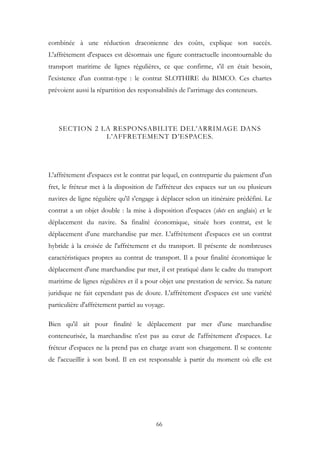 combinée à une réduction draconienne des coûts, explique son succès.
L'affrètement d'espaces est désormais une figure contractuelle incontournable du
transport maritime de lignes régulières, ce que confirme, s'il en était besoin,
l'existence d'un contrat-type : le contrat SLOTHIRE du BIMCO. Ces chartes
prévoient aussi la répartition des responsabilités de l’arrimage des conteneurs.
SECTION 2 LA RESPONSABILITE DEL’ARRIMAGE DANS
L’AFFRETEMENT D’ESPACES.
L'affrètement d'espaces est le contrat par lequel, en contrepartie du paiement d'un
fret, le fréteur met à la disposition de l'affréteur des espaces sur un ou plusieurs
navires de ligne régulière qu'il s'engage à déplacer selon un itinéraire prédéfini. Le
contrat a un objet double : la mise à disposition d'espaces (slots en anglais) et le
déplacement du navire. Sa finalité économique, située hors contrat, est le
déplacement d'une marchandise par mer. L'affrètement d'espaces est un contrat
hybride à la croisée de l'affrètement et du transport. Il présente de nombreuses
caractéristiques propres au contrat de transport. Il a pour finalité économique le
déplacement d'une marchandise par mer, il est pratiqué dans le cadre du transport
maritime de lignes régulières et il a pour objet une prestation de service. Sa nature
juridique ne fait cependant pas de doute. L'affrètement d'espaces est une variété
particulière d'affrètement partiel au voyage.
Bien qu'il ait pour finalité le déplacement par mer d'une marchandise
conteneurisée, la marchandise n'est pas au cœur de l'affrètement d'espaces. Le
fréteur d'espaces ne la prend pas en charge avant son chargement. Il se contente
de l'accueillir à son bord. Il en est responsable à partir du moment où elle est
66
 