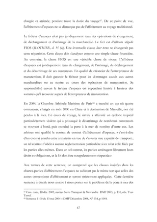 chargée et arrimée, pendant toute la durée du voyage67. De ce point de vue,
l'affrètement d'espaces ne se démarque pas de l'affrètement au voyage traditionnel.
Le fréteur d'espaces n'est pas juridiquement tenu des opérations de chargement,
de déchargement et d'arrimage de la marchandise. Le fret est d'ailleurs stipulé
FIOS (SLOTHIRE, cl. 15 (a)). Une éventuelle clause liner terms ne changerait pas
cette répartition. Cette clause doit s'analyser comme une simple clause financière.
Au contraire, la clause FIOS est une véritable clause de risque. L'affréteur
d'espaces est juridiquement tenu du chargement, de l'arrimage, du déchargement
et du désarrimage de ses conteneurs. En qualité de créancier de l'entrepreneur de
manutention, il doit garantir le fréteur pour les dommages causés aux autres
marchandises ou au navire au cours des opérations de manutention. Sa
responsabilité envers le fréteur d'espaces est cependant limitée à hauteur des
sommes qu'il recouvre auprès de l'entrepreneur de manutention.
En 2004, la Chambre Arbitrale Maritime de Paris68 a tranché un cas où quatre
conteneurs, chargés en août 2000 en Chine et à destination de Marseille, ont été
perdus à la mer. En cours de voyage, le navire a affronté un cyclone tropical
particulièrement violent qui a provoqué le désarrimage de nombreux conteneurs
se trouvant à bord, puis entraîné la perte à la mer de nombre d’entre eux. Les
arbitres ont qualifié le contrat de contrat d’affrètement d’espaces, « c’est-à-dire
d’un contrat conclu entre armateurs en vue de s’assurer une capacité de transport ;
un tel contrat n’obéit à aucune réglementation particulière si ce n’est celle fixée par
les parties elles-mêmes. Dans un tel contrat, les parties aménagent librement leurs
droits et obligations, et la loi doit être scrupuleusement respectée.»
Aux termes de cette sentence, on comprend que les clauses insérées dans les
chartes-parties d’affrètement d’espaces ne subiront pas le même sort que celles des
autres conventions d’affrètement et seront strictement appliquées. Cette dernière
sentence arbitrale nous amène à nous porter sur le problème de la perte à mer des
67 Cass. com., 10 déc. 2002, navires Stena Transport & Mercandia : DMF 2003, p. 131, obs. Yves
Tassel.
68 Sentence 1100 du 13 mai 2004 – DMF Décembre 2004, N° 654, p 1044.
67
 