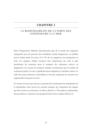 CHAPITRE 3
LA RESPONSABILITE DE LA PERTE DES
CONTENEURS A LA MER.
Selon l’Organisation Maritime Internationale, plus de la moitié des cargaisons
transportées par mer peuvent être considérées comme dangereuses ou nuisibles
pour le milieu marin. En outre, 10 à 15% de ces cargaisons sont transportées en
colis. Ces quelques chiffres montrent bien l’importance des colis et plus
précisément du conteneur pour le transport des substances nocives ou
dangereuses. Les acteurs du transport maritime reconnaissent que le nombre de
conteneurs perdus à la mer a significativement augmenté ces dernières années. Le
trafic des porte-conteneurs s’intensifiant, il n’est pas surprenant de constater une
augmentation des pertes à la mer.
Ce constat n’est pas sans énerver, en premier lieu certainement les propriétaires de
la marchandise, mais surtout les autorités étatiques qui s’inquiètent des dangers
que font courir ces conteneurs à la dérive (Section 1). Pour palier ce phénomène,
des procédures et sanctions sont progressivement mises en place (Section 2).
69
 