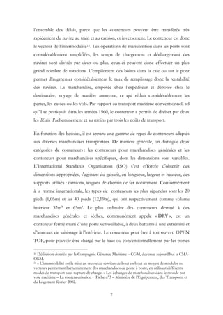 l’ensemble des délais, parce que les conteneurs peuvent être transférés très
rapidement du navire au train et au camion, et inversement. Le conteneur est donc
le vecteur de l’intermodalité11. Les opérations de manutention dans les ports sont
considérablement simplifiées, les temps de chargement et déchargement des
navires sont divisés par deux ou plus, ceux-ci peuvent donc effectuer un plus
grand nombre de rotations. L’empilement des boîtes dans la cale ou sur le pont
permet d’augmenter considérablement le taux de remplissage donc la rentabilité
des navires. La marchandise, empotée chez l’expéditeur et dépotée chez le
destinataire, voyage de manière anonyme, ce qui réduit considérablement les
pertes, les casses ou les vols. Par rapport au transport maritime conventionnel, tel
qu’il se pratiquait dans les années 1960, le conteneur a permis de diviser par deux
les délais d’acheminement et au moins par trois les coûts de transport.
En fonction des besoins, il est apparu une gamme de types de conteneurs adaptés
aux diverses marchandises transportées. De manière générale, on distingue deux
catégories de conteneurs : les conteneurs pour marchandises générales et les
conteneurs pour marchandises spécifiques, dont les dimensions sont variables.
L’International Standards Organisation (ISO) s’est efforcée d'obtenir des
dimensions appropriées, s'agissant du gabarit, en longueur, largeur et hauteur, des
supports utilisés : camions, wagons de chemin de fer notamment. Conformément
à la norme internationale, les types de conteneurs les plus répandus sont les 20
pieds (6,05m) et les 40 pieds (12,19m), qui ont respectivement comme volume
intérieur 32m³ et 65m³. Le plus ordinaire des conteneurs destiné à des
marchandises générales et sèches, communément appelé « DRY », est un
conteneur fermé muni d’une porte verrouillable, à deux battants à une extrémité et
d’anneaux de saisissage à l’intérieur. Le conteneur peut être à toit ouvert, OPEN
TOP, pour pouvoir être chargé par le haut ou conventionnellement par les portes
10 Définition donnée par la Compagnie Générale Maritime – CGM, devenue aujourd’hui la CMA-
CGM.
11 « L’intermodalité est la mise en œuvre de services de bout en bout au moyen de modules ou
vecteurs permettant l’acheminement des marchandises de porte à porte, en utilisant différents
modes de transport sans rupture de charge. » Les échanges de marchandises dans le monde par
voie maritime – La conteneurisation - Fiche n°3 – Ministère de l’Equipement, des Transports et
du Logement février 2002.
7
 