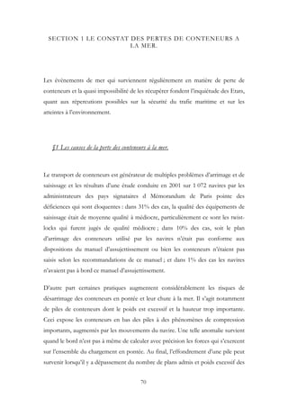 SECTION 1 LE CONSTAT DES PERTES DE CONTENEURS A
LA MER.
Les évènements de mer qui surviennent régulièrement en matière de perte de
conteneurs et la quasi impossibilité de les récupérer fondent l’inquiétude des Etats,
quant aux répercutions possibles sur la sécurité du trafic maritime et sur les
atteintes à l’environnement.
§1 Les causes de la perte des conteneurs à la mer.
Le transport de conteneurs est générateur de multiples problèmes d’arrimage et de
saisissage et les résultats d’une étude conduite en 2001 sur 1 072 navires par les
administrateurs des pays signataires d Mémorandum de Paris pointe des
déficiences qui sont éloquentes : dans 31% des cas, la qualité des équipements de
saisissage était de moyenne qualité à médiocre, particulièrement ce sont les twist-
locks qui furent jugés de qualité médiocre ; dans 10% des cas, soit le plan
d’arrimage des conteneurs utilisé par les navires n’était pas conforme aux
dispositions du manuel d’assujettissement ou bien les conteneurs n’étaient pas
saisis selon les recommandations de ce manuel ; et dans 1% des cas les navires
n’avaient pas à bord ce manuel d’assujettissement.
D’autre part certaines pratiques augmentent considérablement les risques de
désarrimage des conteneurs en pontée et leur chute à la mer. Il s’agit notamment
de piles de conteneurs dont le poids est excessif et la hauteur trop importante.
Ceci expose les conteneurs en bas des piles à des phénomènes de compression
importants, augmentés par les mouvements du navire. Une telle anomalie survient
quand le bord n’est pas à même de calculer avec précision les forces qui s’exercent
sur l’ensemble du chargement en pontée. Au final, l’effondrement d’une pile peut
survenir lorsqu’il y a dépassement du nombre de plans admis et poids excessif des
70
 