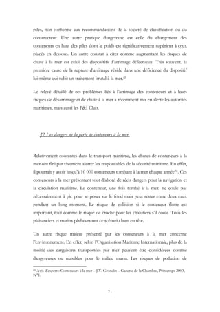 piles, non-conforme aux recommandations de la société de classification ou du
constructeur. Une autre pratique dangereuse est celle du chargement des
conteneurs en haut des piles dont le poids est significativement supérieur à ceux
placés en dessous. Un autre constat à citer comme augmentant les risques de
chute à la mer est celui des dispositifs d’arrimage défectueux. Très souvent, la
première cause de la rupture d’arrimage réside dans une déficience du dispositif
lui-même qui subit un traitement brutal à la mer.69
Le relevé détaillé de ces problèmes liés à l’arrimage des conteneurs et à leurs
risques de désarrimage et de chute à la mer a récemment mis en alerte les autorités
maritimes, mais aussi les P&I Club.
§2 Les dangers de la perte de conteneurs à la mer.
Relativement courantes dans le transport maritime, les chutes de conteneurs à la
mer ont fini par vivement alerter les responsables de la sécurité maritime. En effet,
il pourrait y avoir jusqu’à 10 000 conteneurs tombant à la mer chaque année70. Ces
conteneurs à la mer présentent tout d’abord de réels dangers pour la navigation et
la circulation maritime. Le conteneur, une fois tombé à la mer, ne coule pas
nécessairement à pic pour se poser sur le fond mais peut rester entre deux eaux
pendant un long moment. Le risque de collision si le conteneur flotte est
important, tout comme le risque de croche pour les chalutiers s’il coule. Tous les
plaisanciers et marins pêcheurs ont ce scénario bien en tête.
Un autre risque majeur présenté par les conteneurs à la mer concerne
l’environnement. En effet, selon l’Organisation Maritime Internationale, plus de la
moitié des cargaisons transportées par mer peuvent être considérées comme
dangereuses ou nuisibles pour le milieu marin. Les risques de pollution de
69 Avis d’expert : Conteneurs à la mer – J.Y. Grondin – Gazette de la Chambre, Printemps 2003,
N°1.
71
 