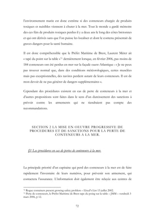 l’environnement marin est donc extrême si des conteneurs chargée de produits
toxiques et nuisibles viennent à chuter à la mer. Tout le monde a gardé mémoire
des ces fûts de produits toxiques perdus il y a deux ans le long des côtes bretonnes
et qui ont dérivés sans que l’on puisse les localiser et dont le contenu présentait de
graves dangers pour la santé humaine.
Il est donc compréhensible que le Préfet Maritime de Brest, Laurent Mérer ait
« tapé du point sur la table »71 dernièrement lorsque, en février 2006, pas moins de
184 conteneurs ont été perdus en mer sur la façade ouest-Atlantique : « Je ne peux
pas trouver normal que, dans des conditions météorologiques, certes musclées
mais pas exceptionnelles, des navires perdent autant de leurs conteneurs. Il est de
mon devoir de ne pas générer de dangers supplémentaires ».
Cependant des procédures existent en cas de perte de conteneurs à la mer et
d’autres propositions sont faites dans le sens d’un durcissement des sanctions à
prévoir contre les armements qui ne tiendraient pas compte des
recommandations.
SECTION 2 LA MISE EN OEUVRE PROGRESSIVE DE
PROCEDURES ET DE SANCTIONS POUR LA PERTE DE
CONTENEURS A LA MER.
§1 Les procédures en cas de pertes de conteneurs à la mer.
La principale priorité d’un capitaine qui perd des conteneurs à la mer est de faire
rapidement l’inventaire de leurs numéros, pour prévenir son armement, qui
contactera l’assurance. L’information doit également être relayée aux centres de
70 Rogue containers present growing safety problem – Lloyd’s List 15 juillet 2002.
71 Perte de conteneurs, le Préfet Maritime de Brest tape du poing sur la table – JMM – vendredi 3
mars 2006, p 12.
72
 