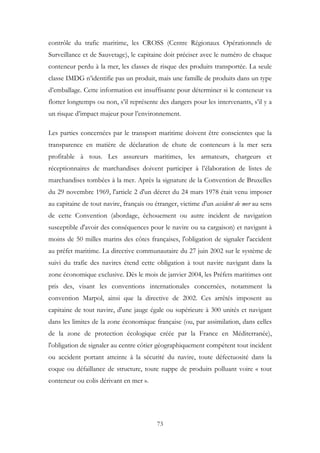 contrôle du trafic maritime, les CROSS (Centre Régionaux Opérationnels de
Surveillance et de Sauvetage), le capitaine doit préciser avec le numéro de chaque
conteneur perdu à la mer, les classes de risque des produits transportée. La seule
classe IMDG n’identifie pas un produit, mais une famille de produits dans un type
d’emballage. Cette information est insuffisante pour déterminer si le conteneur va
flotter longtemps ou non, s’il représente des dangers pour les intervenants, s’il y a
un risque d’impact majeur pour l’environnement.
Les parties concernées par le transport maritime doivent être conscientes que la
transparence en matière de déclaration de chute de conteneurs à la mer sera
profitable à tous. Les assureurs maritimes, les armateurs, chargeurs et
réceptionnaires de marchandises doivent participer à l’élaboration de listes de
marchandises tombées à la mer. Après la signature de la Convention de Bruxelles
du 29 novembre 1969, l'article 2 d'un décret du 24 mars 1978 était venu imposer
au capitaine de tout navire, français ou étranger, victime d'un accident de mer au sens
de cette Convention (abordage, échouement ou autre incident de navigation
susceptible d'avoir des conséquences pour le navire ou sa cargaison) et navigant à
moins de 50 milles marins des côtes françaises, l'obligation de signaler l'accident
au préfet maritime. La directive communautaire du 27 juin 2002 sur le système de
suivi du trafic des navires étend cette obligation à tout navire navigant dans la
zone économique exclusive. Dès le mois de janvier 2004, les Préfets maritimes ont
pris des, visant les conventions internationales concernées, notamment la
convention Marpol, ainsi que la directive de 2002. Ces arrêtés imposent au
capitaine de tout navire, d'une jauge égale ou supérieure à 300 unités et navigant
dans les limites de la zone économique française (ou, par assimilation, dans celles
de la zone de protection écologique créée par la France en Méditerranée),
l'obligation de signaler au centre côtier géographiquement compétent tout incident
ou accident portant atteinte à la sécurité du navire, toute défectuosité dans la
coque ou défaillance de structure, toute nappe de produits polluant voire « tout
conteneur ou colis dérivant en mer ».
73
 