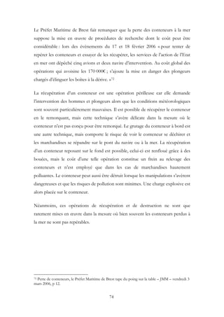 Le Préfet Maritime de Brest fait remarquer que la perte des conteneurs à la mer
suppose la mise en œuvre de procédures de recherche dont le coût peut être
considérable : lors des évènements du 17 et 18 février 2006 « pour tenter de
repérer les conteneurs et essayer de les récupérer, les services de l’action de l’Etat
en mer ont dépêché cinq avions et deux navire d’intervention. Au coût global des
opérations qui avoisine les 170 000€ ; s’ajoute la mise en danger des plongeurs
chargés d’élinguer les boîtes à la dérive. »72
La récupération d’un conteneur est une opération périlleuse car elle demande
l’intervention des hommes et plongeurs alors que les conditions météorologiques
sont souvent particulièrement mauvaises. Il est possible de récupérer le conteneur
en le remorquant, mais cette technique s’avère délicate dans la mesure où le
conteneur n’est pas conçu pour être remorqué. Le grutage du conteneur à bord est
une autre technique, mais comporte le risque de voir le conteneur se déchirer et
les marchandises se répandre sur le pont du navire ou à la mer. La récupération
d’un conteneur reposant sur le fond est possible, celui-ci est renfloué grâce à des
bouées, mais le coût d’une telle opération constitue un frein au relevage des
conteneurs et n’est employé que dans les cas de marchandises hautement
polluantes. Le conteneur peut aussi être détruit lorsque les manipulations s’avèrent
dangereuses et que les risques de pollution sont minimes. Une charge explosive est
alors placée sur le conteneur.
Néanmoins, ces opérations de récupération et de destruction ne sont que
rarement mises en œuvre dans la mesure où bien souvent les conteneurs perdus à
la mer ne sont pas repérables.
72 Perte de conteneurs, le Préfet Maritime de Brest tape du poing sur la table – JMM – vendredi 3
mars 2006, p 12.
74
 