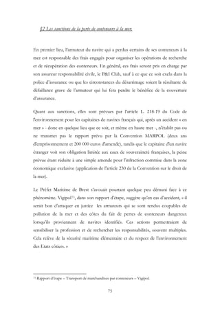 §2 Les sanctions de la perte de conteneurs à la mer.
En premier lieu, l’armateur du navire qui a perdus certains de ses conteneurs à la
mer est responsable des frais engagés pour organiser les opérations de recherche
et de récupération des conteneurs. En général, ces frais seront pris en charge par
son assureur responsabilité civile, le P&I Club, sauf à ce que ce soit exclu dans la
police d’assurance ou que les circonstances du désarrimage soient la résultante de
défaillance grave de l’armateur qui lui fera perdre le bénéfice de la couverture
d’assurance.
Quant aux sanctions, elles sont prévues par l'article L. 218-19 du Code de
l'environnement pour les capitaines de navires français qui, après un accident « en
mer » - donc en quelque lieu que ce soit, et même en haute mer -, n'établit pas ou
ne transmet pas le rapport prévu par la Convention MARPOL (deux ans
d'emprisonnement et 200 000 euros d'amende), tandis que le capitaine d'un navire
étranger voit son obligation limitée aux eaux de souveraineté françaises, la peine
prévue étant réduite à une simple amende pour l'infraction commise dans la zone
économique exclusive (application de l'article 230 de la Convention sur le droit de
la mer).
Le Préfet Maritime de Brest s’avouait pourtant quelque peu démuni face à ce
phénomène. Vigipol73, dans son rapport d’étape, suggère qu’en cas d’accident, « il
serait bon d’attaquer en justice les armateurs qui se sont rendus coupables de
pollution de la mer et des côtes du fait de pertes de conteneurs dangereux
lorsqu’ils proviennent de navires identifiés. Ces actions permettraient de
sensibiliser la profession et de rechercher les responsabilités, souvent multiples.
Cela relève de la sécurité maritime élémentaire et du respect de l’environnement
des Etats côtiers. »
73 Rapport d’étape – Transport de marchandises par conteneurs – Vigipol.
75
 