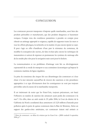CONCLUSION
Les conteneurs peuvent transporter n’importe quelle marchandise, aussi bien des
produits périssables et manufacturés, que des produits dangereux et hautement
toxiques. Compte tenu des nombreux paramètres à prendre en compte pour
obtenir un arrimage approprié et soigneux, capable de supporter toutes les mers et
tous les efforts physiques, la recherche en la matière n’a pas encore épuisé ce sujet.
Il peut s’agir en effet d’améliorer d’une part la résistance du conteneur, de
modifier la conception des navires, de faire évoluer plus encore les techniques de
manutention et surtout de repenser en permanence les systèmes de saisissage afin
de les rendre plus sûrs pour la navigation mais aussi pour le dockers.
La conteneurisation et ses problèmes d’arrimage sont liés au développement
exponentiel de ce mode de transport et aux contraintes économiques qu’impose le
commerce maritime de lignes régulières.
La prise de conscience des risques liés aux désarrimages des conteneurs et à leur
chute à la mer nécessite aujourd’hui de trouver des sanctions et des procédures
appropriées à ce type d’évènement dont les conséquences ne sont pas toujours
prévisibles selon la nature de la marchandise transportée.
Il est intéressant de noter que les Etats-Unis, toujours précurseurs, ont lancé
l’offensive en matière de sanction des armateurs ayant perdu des conteneurs à la
mer74. En effet, dans un arrêt rendu le 25 juillet 2006, la Cour du district de la
Californie du Nord a condamné deux armements à $ 3,25 millions d’amende pour
pollution après la perte de quinze conteneurs dans la Baie de Monterey. Selon un
rapport des gardes-côtes américains, ces conteneurs étaient mal arrimés et
74 Perte de conteneurs : un début de solution par les Etats-Unis – JMM vendredi 8 septembre
2006, p 7.
76
 
