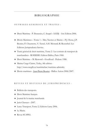 BIBLIOGRAPHIE
O U V R A G E S G E N E R A U X E T T R A I T E S :
♦ Droit Maritime - P. Bonassies, C. Scapel – LGDJ - 1ère Edition 2006.
♦ Droits Maritimes – Tome 1 – Mer, Navires et Marins – P.J. Hesse, J.P.
Beurier, P. Chaumette, Y. Tassel, A.H. Mesnard, R. Rezenthel. Les
Editions Jurisprudence Service.
♦ Traité général de droit maritime, Tome 2 : Les contrats de transport de
marchandises - RODIERE Edition Dalloz, Paris 1968.
♦ Droit Maritime – M. Remond – Gouilloud - Pedone 1988.
♦ Marine Cargo Claims, Tetley, 4th edition -
http://www.mcgill.ca/maritimelaw/maritime-admiralty
♦ Droits maritimes - Jean-Pierre Beurier - Dalloz Action 2006/2007.
R E V U E S E T R E C U E I L S D E J U R I S P R U D E N C E S :
♦ Bulletin des transports.
♦ Droit Maritime français.
♦ Journal de la marine marchande.
♦ Juris-Classeur – 2007.
♦ Lamy Transport, Tome 2, Editions Lamy 2006.
♦ Le Marin.
♦ Revue SCAPEL
78
 