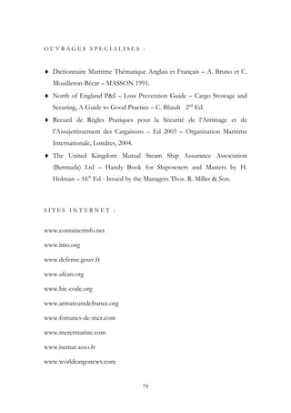 O U V R A G E S S P E C I A L I S E S :
♦ Dictionnaire Maritime Thématique Anglais et Français – A. Bruno et C.
Mouilleron-Bécar – MASSON 1991.
♦ North of England P&I – Loss Prevention Guide – Cargo Stowage and
Securing, A Guide to Good Practice – C. Bliault 2nd
Ed.
♦ Recueil de Règles Pratiques pour la Sécurité de l’Arrimage et de
l’Assujettissement des Cargaisons – Ed 2003 – Organisation Maritime
Internationale, Londres, 2004.
♦ The United Kingdom Mutual Steam Ship Assurance Association
(Bermuda) Ltd – Handy Book for Shipowners and Masters by H.
Holman – 16th
Ed - Issued by the Managers Thos. R. Miller & Son.
S I T E S I N T E R N E T :
www.containerinfo.net
www.imo.org
www.defense.gouv.fr
www.afcan.org
www.bic-code.org
www.armateursdefrance.org
www.fortunes-de-mer.com
www.meretmarine.com
www.isemar.asso.fr
www.worldcargonews.com
79
 