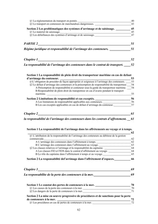 §1 La réglementation du transport en pontée.________________________________________40
§2 Le transport en conteneurs de marchandises dangereuses. ___________________________43
Section 2 Les problématiques des systèmes d’arrimage et de saisissage. __________ 45
§1 Le materiel de saisissage._____________________________________________________45
§2 Les défaillances des systèmes d’arrimage et de saisissage. ___________________________47
PARTIE 2__________________________________________________________51
Régime juridique et responsabilité de l’arrimage des conteneurs. _____________51
Chapitre 1__________________________________________________________52
La responsabilité de l’arrimage des conteneurs dans le contrat de transport. ____52
Section 1 La responsabilité de plein droit du transporteur maritime en cas de defaut
d’arrimage du conteneur. ________________________________________________ 53
§1L’obligation de procéder de façon appropriée et soigneuse à l’arrimage des conteneurs. ____53
§2 Le défaut d’arrimage des conteneurs et la présomption de responsabilité du transporteur.___54
A Présomption de responsabilité et conteneur sous la garde du transporteur maritime. ___54
B Responsabilité de plein droit du transporteur en cas d’avarie pendant le transport
maritime. _______________________________________________________________55
Section 2 Limitations de responsabilité et cas exceptés. ________________________ 56
A Les limitations de responsabilité applicables aux conteneurs. _____________________56
B Les cas exceptés applicables en cas de défaut d’arrimage du conteneur._____________57
Chapitre 2__________________________________________________________61
la responsabilité de l’arrimage des conteneurs dans les contrats d’affretement. __61
Section 1 La responsabilité de l’arrimage dans les affrètements au voyage et à temps.
______________________________________________________________________ 62
§1 L’attribution de la responsabilité de l’arrimage des conteneurs au débiteur de la gestion
commerciale._________________________________________________________________62
A L’arrimage des conteneurs dans l’affrètement à temps.__________________________62
B L’arrimage des conteneurs dans l’affrètement au voyage. ________________________63
§2 Les clauses relatives à l’arrimage et la responsabilité du capitaine. ____________________64
A Les clauses FIO et FIOS dans le contrat d’affrètement au voyage. _________________64
B Le rôle du capitaine dans l’affrètement à temps et au voyage._____________________65
Section 2 La responsabilité del’arrimage dans l’affrètement d’espaces.___________ 66
Chapitre 3__________________________________________________________69
La responsabilite de la perte des conteneurs à la mer._______________________69
Section 1 Le constat des pertes de conteneurs à la mer. ________________________ 70
§1 Les causes de la perte des conteneurs à la mer. ____________________________________70
§2 Les dangers de la perte de conteneurs à la mer.____________________________________71
Section 2 La mise en oeuvre progressive de procédures et de sanctions pour la perte
de conteneurs à la mer. __________________________________________________ 72
§1 Les procédures en cas de pertes de conteneurs à la mer. _____________________________72
82
 