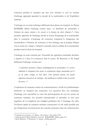 conteneur pendant le transport par mer sont énormes et seul un système
d’arrimage approprié garantira la sécurité de la marchandise et de l’expédition
maritime.
L’arrimage est un terme technique définissant deux phases du transport. Le Doyen
RODIERE définit l’arrimage comme étant « la distribution des marchandises à
l’intérieur des espaces destinés à les recevoir et la fixation des divers éléments »14. Cette
première approche de l’arrimage aborde la notion d’empotage de la marchandise
dans le conteneur. L’empotage du conteneur comprend le chargement des
marchandises à l’intérieur du conteneur et leur arrimage, que la pratique désigne
sous le terme de « calage », l’objectif à atteindre étant la stabilité de la marchandise
pendant toute la durée du transport.
L’arrimage est aussi constitué par l’ensemble des opérations matérielles destinées
à répartir et à fixer les conteneurs dans le navire. M. Bonassies et M. Scapel
définissent l’arrimage comme suit :
« L’opération consistant à disposer méthodiquement les marchandises et à assurer
solidement le chargement d’un navire en assujettissant chaque marchandise par le
jeu de câbles, cordages ou étais divers. Cette opération présente une grande
importance du point de vue technique : elle conditionne la stabilité et donc la sécurité
du navire. »15
L’expérience de cinquante années de conteneurisation a révélé les problématiques
inhérentes au transport par conteneurs. Les questions liées aux techniques
d’arrimage sont aujourd’hui au cœur des préoccupations de tous les acteurs du
commerce maritime. Les autorités internationales et nationales se sont aussi
inquiétées de la complexité des multiples problèmes liés à l’arrimage. En effet,
l’évolution rapide du transport maritime conteneurisé n’a été rendu possible que
par d’importants investissements des autorités portuaires dans des infrastructures
13 L’épopée du conteneur – Le Marin – Hors Séries – Novembre 1993.
14 Traité général de Droit Maritime, Tome II - R.RODIERE Dalloz, page 152.
15 Droit Maritime – P. Bonassies ; C. Scapel – LGDJ, page 645.
9
 