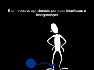 É um escravo aprisionado por suas incertezas e
                inseguranças
 